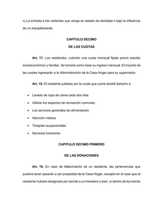 c) La entrada a los visitantes que venga en estado de ebriedad o bajo la influencia
de un estupefaciente.
CAPITULO DECIMO
DE LAS CUOTAS
Art. 17. Los residentes, cubrirán una cuota mensual fijada previo estudio
socioeconómico y familiar. Se tomará como base su ingreso mensual. El importe de
las cuotas ingresarán a la Administración de la Casa Hogar para su supervisión.
Art. 18. El residente jubilado por la cuota que cubre tendrá́ derecho a:
 Lavado de ropa de cama cada dos días
 Utilizar los espacios de recreación comunes.
 Los servicios generales de alimentación
 Atención médica
 Terapias ocupacionales
 Servicios funerarios
CAPITULO DECIMO PRIMERO
DE LAS DONACIONES
Art. 19. En caso de fallecimiento de un residente, las pertenencias que
pudiera tener pasarán a ser propiedad de la Casa Hogar, excepto en el caso que el
residente hubiere designado por escrito a un heredero o bien, si dentro de los treinta
 