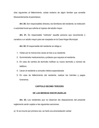 días siguientes al fallecimiento, exista reclamo de algún familiar que acredite
fehacientemente el parentesco.
Art. 20. Son responsables directos, los familiares del residente, la institución
o autoridad local que solicita el ingreso del adulto mayor.
Art. 21. Es responsable “indirecto” aquella persona que recomiende o
canalice a un adulto mayor para ser aceptado en la Casa Hogar Municipal.
Art. 22. El responsable del residente se obliga a:
1. Visitar por lo menos tres veces al mes a su residente.
2. Suministrarle medicamentos y prótesis que requiera el residente.
3. En caso de cambio de domicilio notificar su nuevo domicilio y número de
teléfono
4. Llevar al residente a consulta médica especializada
5. En caso de fallecimiento del residente, realizar los trámites y pagos
funerarios.
CAPITULO DECIMO TERCERO
DE LAS MEDIDAS DISCIPLINARLAS
Art. 23. Los residentes que no observen las disposiciones del presente
reglamento serán sujetos a las siguientes sanciones:
a) Si se incurre por primera vez, se hará́ una amonestación verbal
 