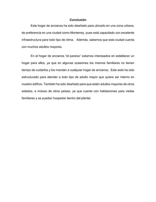 Conclusión
Este hogar de ancianos ha sido diseñado para ubicarlo en una zona urbana,
de preferencia en una ciudad como Monterrey, pues está capacitado con excelente
infraestructura para todo tipo de clima. Además, sabemos que esta ciudad cuenta
con muchos adultos mayores.
En el hogar de ancianos “el paraíso” estamos interesados en establecer un
hogar para ellos, ya que en algunas ocasiones los mismos familiares no tienen
tiempo de cuidarlos y los mandan a cualquier hogar de ancianos. Este asilo ha sido
estructurado para atender a todo tipo de adulto mayor que quiera ser interno en
nuestro edificio. También ha sido diseñado para que estén adultos mayores de otros
estados, e incluso de otros países, ya que cuenta con habitaciones para visitas
familiares y se puedan hospedar dentro del plantel.
 