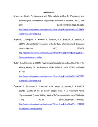 Referencias
Arnold, M. (2008). Polypharmacy and Older Adults: A Role for Psychology and
Psychologists. Professional Psychology: Research & Practice, 39(3), 283-
289. doi:10.1037/0735-7028.39.3.283
http://search.ebscohost.com/login.aspx?direct=true&db=a9h&AN=32704434
&lang=es&site=ehost-live
Brajković, L., Gregurek, R., Kusević, Z., Ratković, A. S., Bras, M., & Dordević, V.
(2011). Life satisfaction in persons of the third age after retirement. Collegium
Antropologicum, 35(3), 665-671.
http://search.ebscohost.com/login.aspx?direct=true&db=mnh&AN=2205353
9&lang=es&site=ehost-live
Butler, J., & Ciarrochi, J. (2007). Psychological acceptance and quality of life in the
elderly. Quality Of Life Research, 16(4), 607-615. doi:10.1007/s11136-006-
9149-1
http://search.ebscohost.com/login.aspx?direct=true&db=a9h&AN=24475923
&lang=es&site=ehost-live
Čanković, S., Ač Nikolić, E., Jovanović, V. M., Kvrgić, S., Harhaji, S., & Radić, I.
(2016). Quality of life of elderly people living in a retirement home.
Vojnosanitetski Pregled: Military Medical & Pharmaceutical Journal Of Serbia,
73(1), 42-46. doi:10.2298/VSP131205126C
http://search.ebscohost.com/login.aspx?direct=true&db=a9h&AN=11204524
8&lang=es&site=ehost-live
 