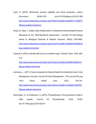 Ciani, E. (2016). Retirement, pension eligibility and home production. Labour
Economics, 38106-120. doi:10.1016/j.labeco.2016.01.004
http://search.ebscohost.com/login.aspx?direct=true&db=bsh&AN=11348275
2&lang=es&site=ehost-live
Griep, M., Mets, T. (2000). Risk of Malnutrition in Retirement Homes Elderly Persons
Measured by the "Mini-Nutritional Assessment". Journals Of Gerontology
Series A: Biological Sciences & Medical Sciences, 55A(2), M57-M63.
http://search.ebscohost.com/login.aspx?direct=true&db=a9h&AN=3006601&
lang=es&site=ehost-live
Labarca R.,(2012). Sentido del humor en el adulto mayor. Revista Telos, 14(3), 400-
414.
http://search.ebscohost.com/login.aspx?direct=true&db=fua&AN=84854141
&lang=es&site=ehost-live
Lammers, L. (2011). How to evaluate the financial health of a retirement home. Care
Management Journals: Journal Of Case Management ; The Journal Of Long
Term Home Health Care, 12(3), 135-137.
http://search.ebscohost.com/login.aspx?direct=true&db=mnh&AN=2202624
5&lang=es&site=ehost-live
Sherrington, C., & Tiedemann, A. (2015). Physiotherapy in the prevention of falls in
older people. Journal Of Physiotherapy, 61(2), 54-60.
doi:10.1016/j.jphys.2015.02.011
 