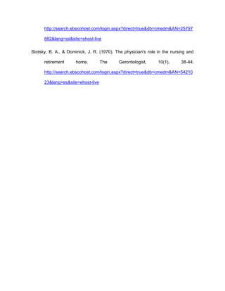 http://search.ebscohost.com/login.aspx?direct=true&db=cmedm&AN=25797
882&lang=es&site=ehost-live
Stotsky, B. A., & Dominick, J. R. (1970). The physician's role in the nursing and
retirement home. The Gerontologist, 10(1), 38-44.
http://search.ebscohost.com/login.aspx?direct=true&db=cmedm&AN=54210
23&lang=es&site=ehost-live
 