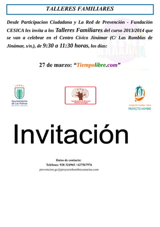 Desde Participacion Ciudadana y La Red de Prevención - Fundación
CESICA les invita a los Talleres Familiares del curso 2013/2014 que
se van a celebrar en el Centro Cívico Jinámar (C/ Las Ramblas de
Jinámar, s/n.), de 9:30 a 11:30 horas, los días:
27 de marzo: “Tiempolibre.com”
TALLERES FAMILIARES
Datos de contacto:
Teléfono: 928 324965 / 627567976
prevencion.gc@proyectohombrecanarias.com
 