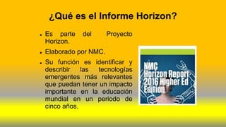 ¿Qué es el Informe Horizon?
 Es parte del Proyecto
Horizon.
 Elaborado por NMC.
 Su función es identificar y
describir las tecnologías
emergentes más relevantes
que puedan tener un impacto
importante en la educación
mundial en un periodo de
cinco años.
 
