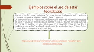 Ejemplos sobre el uso de estas
tecnologías
Makerspaces: Son espacios de creación donde se explota el pensamiento creativo a
la vez que se aprende y genera tecnología en comunidad.
Un ejemplo de ello es “Hackathon”, un concurso en el que se desarrollan prototipos
de ideas y soluciones tecnológicas en tiempo récord. Se reúnen personas curiosas
con ganas de mostrar sus ideas al mundo. En el siguiente enlace se muestra el
Hackathon que se llevó a cabo el pasado mes de septiembre en el Colegio British
Council School para prevenir el ciberbullying
https://www.britishcouncilschool.es/sucediendo/noticias/i-hackathon-para-
prevenir-el-ciberbullying
 