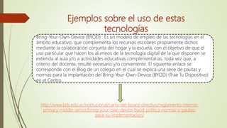 Ejemplos sobre el uso de estas
tecnologías
Bring-Your-Own-Device (BYOD) : Es un modelo de empleo de las tecnologías en el
ámbito educativo, que complementa los recursos escolares propiamente dichos
mediante la colaboración conjunta del hogar y la escuela, con el objetivo de que el
uso particular que hacen los alumnos de la tecnología digital de la que disponen se
extienda al aula y/o a actividades educativas complementarias, toda vez que, a
criterio del docente, resulte necesario y/o conveniente. El siguiente enlace se
corresponde con el Blog de un colegio en el cual se explica una serie de pautas y
normas para la implantación del Bring-Your-Own-Device (BYOD) (Trae Tu Dispositivo)
en el Centro.
http://www.bds.edu.ar/institucional/carta-del-board-directivo/reglamento-interno-
primary-middle-senior/bring-your-own-device-byod-politica-normas-y-pautas-
para-su-implementacion/
 