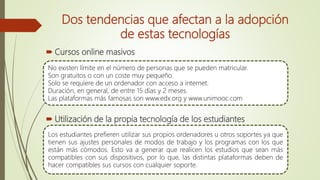 Dos tendencias que afectan a la adopción
de estas tecnologías
 Cursos online masivos
 Utilización de la propia tecnología de los estudiantes
No existen límite en el número de personas que se pueden matricular.
Son gratuitos o con un coste muy pequeño.
Solo se requiere de un ordenador con acceso a internet.
Duración, en general, de entre 15 días y 2 meses.
Las plataformas más famosas son www.edx.org y www.unimooc.com
Los estudiantes prefieren utilizar sus propios ordenadores u otros soportes ya que
tienen sus ajustes personales de modos de trabajo y los programas con los que
están más cómodos. Esto va a generar que realicen los estudios que sean más
compatibles con sus dispositivos, por lo que, las distintas plataformas deben de
hacer compatibles sus cursos con cualquier soporte.
 