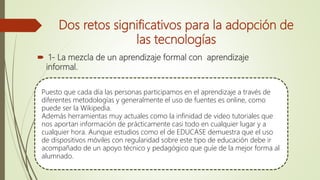 Dos retos significativos para la adopción de
las tecnologías
 1- La mezcla de un aprendizaje formal con aprendizaje
informal.
Puesto que cada día las personas participamos en el aprendizaje a través de
diferentes metodologías y generalmente el uso de fuentes es online, como
puede ser la Wikipedia.
Además herramientas muy actuales como la infinidad de video tutoriales que
nos aportan información de prácticamente casi todo en cualquier lugar y a
cualquier hora. Aunque estudios como el de EDUCASE demuestra que el uso
de dispositivos móviles con regularidad sobre este tipo de educación debe ir
acompañado de un apoyo técnico y pedagógico que guíe de la mejor forma al
alumnado.
 