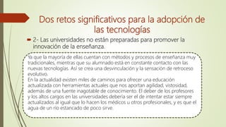  2- Las universidades no están preparadas para promover la
innovación de la enseñanza.
Ya que la mayoría de ellas cuentan con métodos y procesos de enseñanza muy
tradicionales, mientras que su alumnado está en constante contacto con las
nuevas tecnologías. Así se crea una desvinculación y la sensación de retroceso
evolutivo.
En la actualidad existen miles de caminos para ofrecer una educación
actualizada con herramientas actuales que nos aportan agilidad, vistosidad,
además de una fuente inagotable de conocimiento. El deber de los profesores
y los altos cargos en las universidades debería ser el de intentar estar siempre
actualizados al igual que lo hacen los médicos u otros profesionales, y es que el
agua de un río estancado de poco sirve.
Dos retos significativos para la adopción de
las tecnologías
 