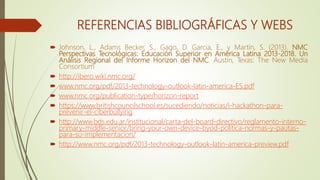 REFERENCIAS BIBLIOGRÁFICAS Y WEBS
 Johnson, L., Adams Becker, S., Gago, D. Garcia, E., y Martín, S. (2013). NMC
Perspectivas Tecnológicas: Educación Superior en América Latina 2013-2018. Un
Análisis Regional del Informe Horizon del NMC. Austin, Texas: The New Media
Consortium
 http://ibero.wiki.nmc.org/
 www.nmc.org/pdf/2013-technology-outlook-latin-america-ES.pdf
 www.nmc.org/publication-type/horizon-report
 https://www.britishcouncilschool.es/sucediendo/noticias/i-hackathon-para-
prevenir-el-ciberbullying
 http://www.bds.edu.ar/institucional/carta-del-board-directivo/reglamento-interno-
primary-middle-senior/bring-your-own-device-byod-politica-normas-y-pautas-
para-su-implementacion/
 http://www.nmc.org/pdf/2013-technology-outlook-latin-america-preview.pdf
 