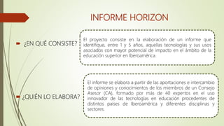 INFORME HORIZON
 ¿EN QUÉ CONSISTE?
 ¿QUIÉN LO ELABORA?
El proyecto consiste en la elaboración de un informe que
identifique, entre 1 y 5 años, aquellas tecnologías y sus usos
asociados con mayor potencial de impacto en el ámbito de la
educación superior en Iberoamérica.
El informe se elabora a partir de las aportaciones e intercambio
de opiniones y conocimientos de los miembros de un Consejo
Asesor (CA), formado por más de 40 expertos en el uso
innovador de las tecnologías en educación procedentes de
distintos países de Iberoamérica y diferentes disciplinas y
sectores.
 