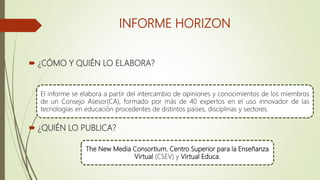 INFORME HORIZON
 ¿CÓMO Y QUIÉN LO ELABORA?
 ¿QUIÉN LO PUBLICA?
El informe se elabora a partir del intercambio de opiniones y conocimientos de los miembros
de un Consejo Asesor(CA), formado por más de 40 expertos en el uso innovador de las
tecnologías en educación procedentes de distintos países, disciplinas y sectores.
The New Media Consortium, Centro Superior para la Enseñanza
Virtual (CSEV) y Virtual Educa.
 