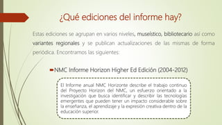 ¿Qué ediciones del informe hay?
Estas ediciones se agrupan en varios niveles, museístico, bibliotecario así como
variantes regionales y se publican actualizaciones de las mismas de forma
periódica. Encontramos las siguientes:
NMC Informe Horizon Higher Ed Edición (2004-2012)
El Informe anual NMC Horizonte describe el trabajo continuo
del Proyecto Horizon del NMC, un esfuerzo orientado a la
investigación que busca identificar y describir las tecnologías
emergentes que pueden tener un impacto considerable sobre
la enseñanza, el aprendizaje y la expresión creativa dentro de la
educación superior.
 