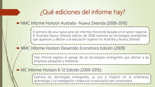 ¿Qué ediciones del informe hay?
 NMC Informe Horizon Australia -Nueva Zelanda (2008-2010)
 NMC Informe Horizon Desarrollo Económico Edición (2009)
 MC Informe Horizon K-12 Edición (2009-2015):
El primero de una nueva serie de informes Horizonte basado en el sector regional.
El Australia-Nueva Zelanda edición de 2008 examina las tecnologías emergentes
que aparecen y afectan a la educación superior en Australia y Nueva Zelanda.
Este informe explora el paisaje de las tecnologías emergentes que afectan a las
empresas pequeñas y medianas.
Examina las tecnologías emergentes, su uso e impacto en la enseñanza,
aprendizaje y la investigación creativa en la educación pre-universitaria.
 