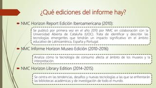 ¿Qué ediciones del informe hay?
 NMC Horizon Report Edición Iberoamericana (2010):
 NMC Informe Horizon Museo Edición (2010-2016)
 NMC Horizon Library Edition (2014-2015)
Se publicó por primera vez en el año 2010 por NMC en colaboración con la
Universidad Abierta de Cataluña (UOC). Trata de identificar y describir las
tecnologías emergentes que tendrán un impacto significativo en el ámbito
educativo de Latinoamérica, España y Portugal.
Analiza cómo la tecnología de consumo afecta al ámbito de los museos y la
interpretación.
Se centra en las tendencias, desafíos y nuevas tecnologías a las que se enfrentarán
las bibliotecas académicas y de investigación de todo el mundo.
 