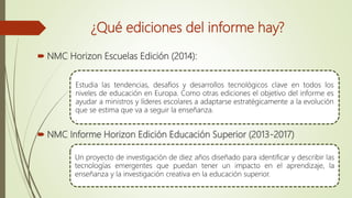 ¿Qué ediciones del informe hay?
 NMC Horizon Escuelas Edición (2014):
 NMC Informe Horizon Edición Educación Superior (2013-2017)
Estudia las tendencias, desafíos y desarrollos tecnológicos clave en todos los
niveles de educación en Europa. Como otras ediciones el objetivo del informe es
ayudar a ministros y líderes escolares a adaptarse estratégicamente a la evolución
que se estima que va a seguir la enseñanza.
.
Un proyecto de investigación de diez años diseñado para identificar y describir las
tecnologías emergentes que puedan tener un impacto en el aprendizaje, la
enseñanza y la investigación creativa en la educación superior.
 