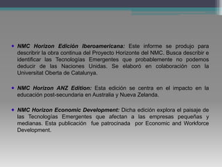 NMC Horizon Edición Iberoamericana: Este informe se produjo para
describrir la obra continua del Proyecto Horizonte del NMC. Busca describir e
identificar las Tecnologías Emergentes que probablemente no podemos
deducir de las Naciones Unidas. Se elaboró en colaboración con la
Universitat Oberta de Catalunya.
NMC Horizon ANZ Edition: Esta edición se centra en el impacto en la
educación post-secundaria en Australia y Nueva Zelanda.
NMC Horizon Economic Development: Dicha edición explora el paisaje de
las Tecnologías Emergentes que afectan a las empresas pequeñas y
medianas. Esta publicación fue patrocinada por Economic and Workforce
Development.
 