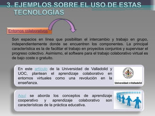 Entornos colaborativos
Son espacios en línea que posibilitan el intercambio y trabajo en grupo,
independientemente donde se encuentren los componentes. La principal
característica es la de facilitar el trabajo en proyectos conjuntos y supervisar el
progreso colectivo. Asimismo, el software para el trabajo colaborativo virtual es
de bajo coste o gratuito.
En este artículo de la Universidad de Valladolid y
UOC, plantean el aprendizaje colaborativo en
entornos virtuales como una revolución en la
enseñanza.
Aquí se aborda los conceptos de aprendizaje
cooperativo y aprendizaje colaborativo son
características de la práctica educativa.
 