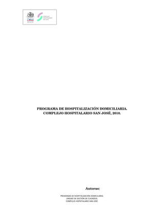 PROGRAMA DE HOSPITALIZACIÓN DOMICILIARIA.
               COMPLEJO HOSPITALARIO SAN JOSÉ, 2010.




                                                                    Autoras:

                                     PROGRAMA DE HOSPITALIZACIÓN DOMICILIARIA.
                                          UNIDAD DE GESTIÓN DE CUIDADOS.
                                         COMPLEJO HOPSITALARIO SAN JOSÈ.
 