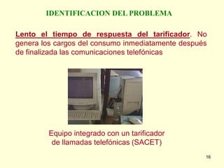 IDENTIFICACION DEL PROBLEMA

Lento el tiempo de respuesta del tarificador. No
genera los cargos del consumo inmediatamente después
de finalizada las comunicaciones telefónicas




         Equipo integrado con un tarificador
          de llamadas telefónicas (SACET)
                                                   16
 