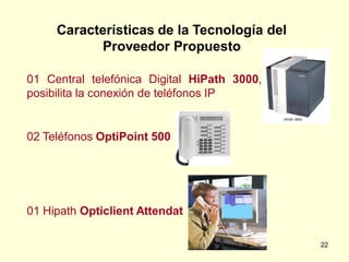 Características de la Tecnología del
           Proveedor Propuesto

01 Central telefónica Digital HiPath 3000,
posibilita la conexión de teléfonos IP


02 Teléfonos OptiPoint 500




01 Hipath Opticlient Attendat

                                             22
 