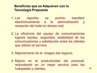 Beneficios que se Adquieren con la
  Tecnología Propuesta

1. Los     reportes     se     podrán  transferir
   electrónicamente a la administración y
   recepción del hotel en tiempo real.

2. La eficiencia del equipo de comunicaciones
   logrará rapidez, seguridad, estabilidad de las
   comunicaciones y satisfacción entre los clientes
   que utilicen el servicio.

3. Mejoramiento de la imagen del negocio.

4. Mejora en la productividad del personal,
   redundando en un mejor servicio para los
   huéspedes y clientes.                              24
 