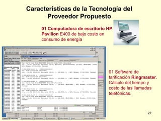 Características de la Tecnología del
      Proveedor Propuesto
     01 Computadora de escritorio HP
     Pavilion E400 de bajo costo en
     consumo de energía




                                  01 Software de
                                  tarificación Ringmaster.
                                  Cálculo del tiempo y
                                  costo de las llamadas
                                  telefónicas.



                                                     27
 