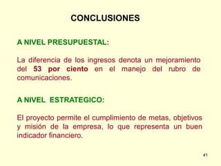 CONCLUSIONES

A NIVEL PRESUPUESTAL:

La diferencia de los ingresos denota un mejoramiento
del 53 por ciento en el manejo del rubro de
comunicaciones.


A NIVEL ESTRATEGICO:

El proyecto permite el cumplimiento de metas, objetivos
y misión de la empresa, lo que representa un buen
indicador financiero.

                                                          41
 