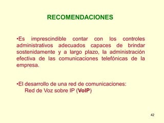 RECOMENDACIONES


•Es imprescindible contar con los controles
administrativos adecuados capaces de brindar
sostenidamente y a largo plazo, la administración
efectiva de las comunicaciones telefónicas de la
empresa.


•El desarrollo de una red de comunicaciones:
    Red de Voz sobre IP (VoIP)



                                                    42
 