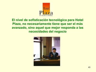 El nivel de sofisticación tecnológica para Hotel
Plaza, no necesariamente tiene que ser el más
avanzado, sino aquel que mejor responda a las
            necesidades del negocio




                                                   43
 