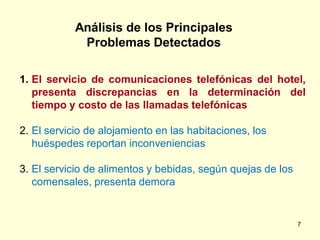 Análisis de los Principales
             Problemas Detectados

1. El servicio de comunicaciones telefónicas del hotel,
   presenta discrepancias en la determinación del
   tiempo y costo de las llamadas telefónicas

2. El servicio de alojamiento en las habitaciones, los
   huéspedes reportan inconveniencias

3. El servicio de alimentos y bebidas, según quejas de los
   comensales, presenta demora


                                                             7
 
