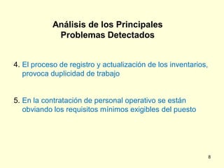Análisis de los Principales
             Problemas Detectados


4. El proceso de registro y actualización de los inventarios,
   provoca duplicidad de trabajo


5. En la contratación de personal operativo se están
   obviando los requisitos mínimos exigibles del puesto




                                                                8
 