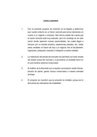 106
CONCLUSIONES
1. Con el presente proyecto de inversión se ha llegado a determinar
que nuestro entorno es un factor esencial para tomar decisiones en
cuanto a un negocio o empresa. Nos hemos podido dar cuenta que
el sector servicios está muy saturado, pero sin embargo es en este
sector donde aparecen nuevas oportunidades, las cuales llegan a
fracasar por un estudio empírico, experiencias pasadas, etc., todas
estas verdades no hacen de hoy a un negocio sino el de planearlo,
organizarlo, prepararlo, evaluarlo e integrarlo a nuestra realidad.
2. La realización del estudio de mercado nos permitirá una visión amplia
del estado actual del mercado y a pronosticar un probable futuro en
el cual nosotros estamos involucrados
3. El análisis de la demanda nos va ayudar a pronosticar ventas futuras,
tamaño de planta, gastos futuros involucrados a nuestra actividad
principal.
4. El proyecto de inversión que se presentó es rentable, porque así lo
demuestra los indicadores de rentabilidad.
 
