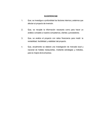SUGERENCIAS
1. Que, se investigue a profundidad los factores internos y externos que
afectan al proyecto de inversión.
2. Que, se recopile la información necesaria como para hacer un
análisis completo a nuestra competencia, clientes y proveedores.
3. Que, se analice el proyecto con ratios financieros para medir: la
rentabilidad, factibilidad y viabilidad del proyecto.
4. Que, anualmente se elabore una investigación de mercado local y
nacional de hoteles restaurantes, mediante estrategias y métodos,
para la mejora de la empresa.
 