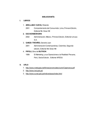 108
BIBLIOGRAFÍA
I. LIBROS
1. ARELLANO CUEVA, Rolando
2001 Comportamiento del Consumidor, Lima, Primera Edición,
Editorial Mc Graw Hill
2. ESCHERMERHORN
2002 Administración, México, Primera Edición, Editorial Limusa
S.A.
3. GARZA TREVIÑO, Gerardo Juan
2001 Administración Contemporánea, Colombia, Segunda
edición, Editorial Mc Graw Hill
4. PIPOLI, Gina de BUTRON
1999 El Marketing y sus Operaciones a la Realidad Peruana,
Perú, Secta Edición, Editorial APESU
II. URLS
1. http://www.metisgaia.net/fichas/provinciales/Junin/Cajamarca.pdf
2. http://www.inei.gob.pe/
3. http://www.sunat.gob.pe/indicestasas/index.html
 