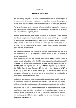 236
Capítulo II
RESUMEN EJECUTIVO
En este trabajo proyecto ―LA PERLITA se expone un plan de inversión para la
implementación de un nuevo negocio al mercado Cajamarquino. Esta propuesta,
surge de un conjunto de ideas novedosas en base de la insatisfacción del cliente.
Tal proyecto surge como respuesta a la necesidad de la población Huancaína,
de contar con un servicio novedoso, que sea capaz de satisfacer la necesidad
del consumidor más exigente y crítico.
Nuestra gran motivación aparte de ser los únicos en el mercado y haber obtenido
resultados que garanticen la viabilidad del proyecto, es el servicio que se brindará
a personas del nivel socioeconómico AB y personas entre las edades de 25 a 50
años, donde no tan solo se ofrecerá el servicio ya mencionado sino por el
contrario mucha discreción y seguridad, creando así un ambiente diferenciado
para nuestros futuros clientes.
La evaluación financiera con respecto al proyecto será efectuada por aporte de
los tres socios en un 13.33% por persona haciendo un total de 40% y de terceros en
porcentajes de 60%.
Este proyecto consta de una inversión inicial de S/. 89,079.0 de los cuales el
costo de activos tangibles de S/. 50,850.0 el costo de activos intangibles es de S/.
7,000.00, y el capital de trabajo es de S/. 31,229.0; los costos de producción son
S/2,147,080.0 los ingreso son S/ 13,174,056.00, flujo de caja económico S/
9,441,308; flujo de caja financiero S/ 9,441,08 y los indicadores VANF S/
5,,565.049 y TIRF 609 %. Cabe señalar que los resultados indican que se
recuperara el capital en el tercer año y la depreciación y amortización es
considerada en un plazo de cinco años.
Cajamarca se ha convertido en una ciudad de inversión empresarial, moderna
e innovadora, siendo un mercado muy atractivo, por ello que hoy existen
distintos niveles de necesidades y uno de ellos es el mercado solo para parejas.
Es por ello, que se crea La Perlita para satisfacer las necesidades de las parejas
que buscan cosas diferentes y atractivas. Nos especializamos en ofrecer un
servicio distinto a los demás, en la cual se presentará un servicio de atención
en su respectiva habitación con el pedido de la carta, haciendo de esos
momentos algo inolvidable.
 