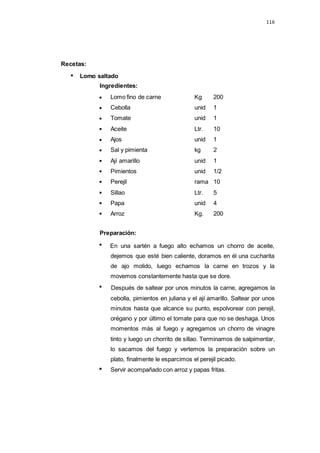 116
Lomo fino de carne Kg 200
Cebolla unid 1
Tomate unid 1
Aceite Ltr. 10
Ajos unid 1
Sal y pimienta kg 2
Ají amarillo unid 1
Pimientos unid 1/2
Perejil rama 10
Sillao Ltr. 5
Papa unid 4
Arroz Kg. 200
Recetas:
Lomo saltado
Ingredientes:
Preparación:
En una sartén a fuego alto echamos un chorro de aceite,
dejemos que esté bien caliente, doramos en él una cucharita
de ajo molido, luego echamos la carne en trozos y la
movemos constantemente hasta que se dore.
Después de saltear por unos minutos la carne, agregamos la
cebolla, pimientos en juliana y el ají amarillo. Saltear por unos
minutos hasta que alcance su punto, espolvorear con perejil,
orégano y por último el tomate para que no se deshaga. Unos
momentos más al fuego y agregamos un chorro de vinagre
tinto y luego un chorrito de sillao. Terminamos de salpimentar,
lo sacamos del fuego y vertemos la preparación sobre un
plato, finalmente le esparcimos el perejil picado.
Servir acompañado con arroz y papas fritas.
 