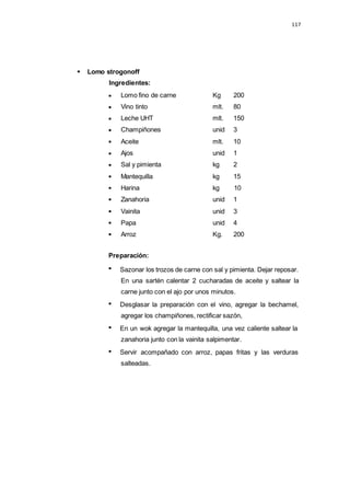 117
Lomo fino de carne Kg 200
Vino tinto mlt. 80
Leche UHT mlt. 150
Champiñones unid 3
Aceite mlt. 10
Ajos unid 1
Sal y pimienta kg 2
Mantequilla kg 15
Harina kg 10
Zanahoria unid 1
Vainita unid 3
Papa unid 4
Arroz Kg. 200
Lomo strogonoff
Ingredientes:
Preparación:
Sazonar los trozos de carne con sal y pimienta. Dejar reposar.
En una sartén calentar 2 cucharadas de aceite y saltear la
carne junto con el ajo por unos minutos.
Desglasar la preparación con el vino, agregar la bechamel,
agregar los champiñones, rectificar sazón,
En un wok agregar la mantequilla, una vez caliente saltear la
zanahoria junto con la vainita salpimentar.
Servir acompañado con arroz, papas fritas y las verduras
salteadas.
 