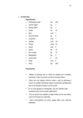 Cordón bleu
Ingredientes:
118
ar la
Pechuga de pollo Kg 200
Jamón ingles kg 1
Queso Edam kg 1
Aceite Ltr. 10
Ajos unid 1
Sal y pimienta kg 2
zanahoria unid 1
vainitas unid 1/2
Perejil rama 10
huevo unid 5
harina kg 15
Pan molido kg 15
Mantequilla kg 5
Leche UHT lt 20
Papa unid 4
Arroz Kg. 200
Preparación:
Filetear la pechuga por la mitad sin pasarlo por completo,
sazonarlo, cubrir con jamón y encima el queso Edam.
Pasar por una inglesa (harina, huevo y pan) la pechuga y
cerrar con palillos intentando seguir el perímetro del filete para
que no se escape el queso con la cocción.
En un wok agregar la mantequilla, una vez caliente salte
zanahoria junto con la vainita salpimentar.
Freír en aceite muy caliente a fuego medio por los dos lados,
unos 5-8 minutos por cada lado.
Servir acompañado con arroz, papas fritas y las verduras
salteadas.
 