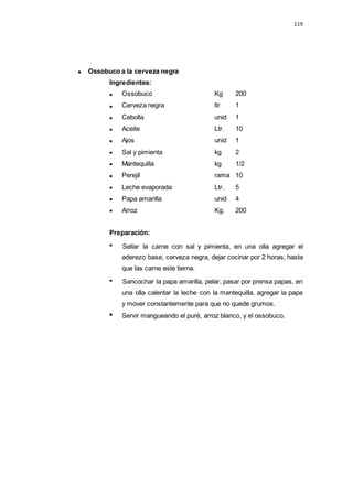 Ossobuco a la cerveza negra
Ingredientes:
119
Ossobuco Kg 200
Cerveza negra ltr 1
Cebolla unid 1
Aceite Ltr. 10
Ajos unid 1
Sal y pimienta kg 2
Mantequilla kg 1/2
Perejíl rama 10
Leche evaporada Ltr. 5
Papa amarilla unid 4
Arroz Kg. 200
Preparación:
Sellar la carne con sal y pimienta, en una olla agregar el
aderezo base, cerveza negra, dejar cocinar por 2 horas, hasta
que las carne este tierna.
Sancochar la papa amarilla, pelar, pasar por prensa papas, en
una olla calentar la leche con la mantequilla, agregar la papa
y mover constantemente para que no quede grumos.
Servir mangueando el puré, arroz blanco, y el ossobuco.
 