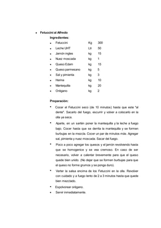 Fetuccini al Alfredo
Ingredientes:
120
Fetuccini Kg 300
Leche UHT Ltr 50
Jamón ingles kg 15
Nuez moscada kg 1
Queso Edam kg 15
Queso parmesano kg 5
Sal y pimienta kg 3
Harina kg 10
Mantequilla kg 20
Orégano kg 2
Preparación:
Cocer el Fetuccini seco (de 10 minutos) hasta que este "al
dente". Sacarlo del fuego, escurrir y volver a colocarlo en la
olla ya seca.
Aparte, en un sartén poner la mantequilla y la leche a fuego
bajo. Cocer hasta que se derrita la mantequilla y se formen
burbujas en la mezcla. Cocer un par de minutos más. Agregar
sal, pimienta y nuez moscada. Sacar del fuego.
Poco a poco agregar los quesos y el jamón revolviendo hasta
que se homogenice y se vea cremoso. En caso de ser
necesario, volver a calentar brevemente para que el queso
quede bien unido. (No dejar que se formen burbujas para que
el queso no forme grumos y se ponga duro).
Verter la salsa encima de los Fetuccini en la olla. Revolver
con cuidado y a fuego lento de 2 a 3 minutos hasta que quede
bien mezclado.
Espolvorear orégano.
Servir inmediatamente.
 