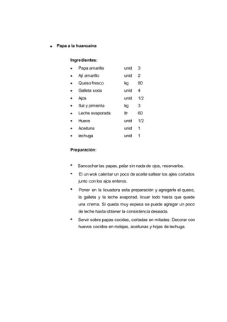 Papa a la huancaína
122
Papa amarilla unid 3
Ají amarillo unid 2
Queso fresco kg 80
Galleta soda unid 4
Ajos unid 1/2
Sal y pimienta kg 3
Leche evaporada ltr 60
Huevo unid 1/2
Aceituna unid 1
lechuga unid 1
Ingredientes:
Preparación:
Sancochar las papas, pelar sin nada de ojos, reservarlos.
El un wok calentar un poco de aceite saltear los ajíes cortados
junto con los ajos enteros.
Poner en la licuadora esta preparación y agregarle el queso,
la galleta y la leche evaporad, licuar todo hasta que quede
una crema. Si queda muy espesa se puede agregar un poco
de leche hasta obtener la consistencia deseada.
Servir sobre papas cocidas, cortadas en mitades. Decorar con
huevos cocidos en rodajas, aceitunas y hojas de lechuga.
 