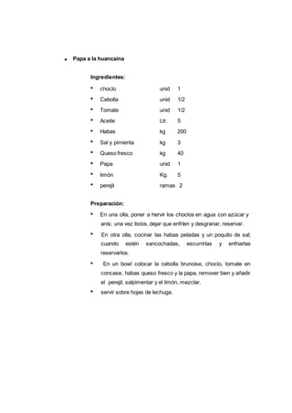 Papa a la huancaína
123
Ingredientes:
choclo unid 1
Cebolla unid 1/2
Tomate unid 1/2
Aceite Ltr. 5
Habas kg 200
Sal y pimienta kg 3
Queso fresco kg 40
Papa unid 1
limón Kg. 5
perejil ramas 2
Preparación:
En una olla, poner a hervir los choclos en agua con azúcar y
anís; una vez listos, dejar que enfríen y desgranar, reservar.
En otra olla, cocinar las habas peladas y un poquito de sal;
cuando estén sancochadas, escurrirlas y enfriarlas
reservarlos.
En un bowl colocar la cebolla brunoise, choclo, tomate en
concase, habas queso fresco y la papa, remover bien y añadir
el perejil, salpimentar y el limón, mezclar.
servir sobre hojas de lechuga.
 