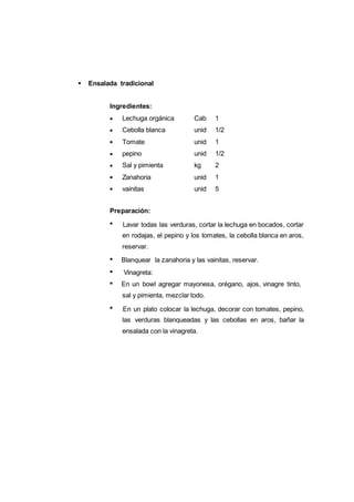 124
Lechuga orgánica Cab 1
Cebolla blanca unid 1/2
Tomate unid 1
pepino unid 1/2
Sal y pimienta kg 2
Zanahoria unid 1
vainitas unid 5
Ensalada tradicional
Ingredientes:
Preparación:
Lavar todas las verduras, cortar la lechuga en bocados, cortar
en rodajas, el pepino y los tomates, la cebolla blanca en aros,
reservar.
Blanquear la zanahoria y las vainitas, reservar.
Vinagreta:
En un bowl agregar mayonesa, orégano, ajos, vinagre tinto,
sal y pimienta, mezclar todo.
En un plato colocar la lechuga, decorar con tomates, pepino,
las verduras blanqueadas y las cebollas en aros, bañar la
ensalada con la vinagreta.
 
