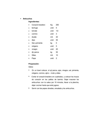125
Corazón brasilero Kg 200
lechuga unid 5
tomate unid 1/2
comino unid 3
Aceite mlt. 20
Ajos unid 50
Sal y pimienta kg 5
orégano unid 5
vinagre unid 20
Ají panca kg 50
Sillao mlt. 10
Papa unid 2
Anticuchos
Ingredientes:
Preparación:
Salsa:
En un bowl colocar, el ají panca, ajos, vinagre, sal, pimienta,
orégano, comino, ajino – moto y sillao.
Cortar el corazón brasilero en cuadrados, y colocar los trozos
de corazón en los palitos de bambú. Dejar macerar los
anticuchos con la salsa por 10 minutos, llevar a la plancha,
dejar cocinar hasta que este jugoso.
Servir con las papas doradas, ensalada y los anticuchos.
 