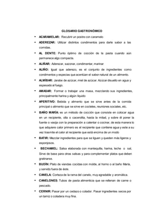 127
GLOSARIO GASTRONÓMICO
ACARAMELAR: Recubrir un postre con caramelo
ADEREZAR: Utilizar distintos condimentos para darle sabor a las
comidas.
AL DENTE: Punto óptimo de cocción de la pasta cuando aún
permanece algo compacta.
ALIÑAR: Aderezar, sazonar, condimentar, marinar
ALIÑO: Igual que aderezo, es el conjunto de ingredientes como
condimentos y especias que acentúan el sabor natural de un alimento.
ALMÍBAR: Jarabe de azúcar, miel de azúcar. Azúcar disuelto en agua y
espesado al fuego.
AMASAR: Formar o trabajar una masa, mezclando sus ingredientes,
principalmente harina y algún líquido
APERITIVO: Bebida y alimento que se sirve antes de la comida
principal o alimento que se sirve en cocteles, reuniones sociales, etc.
BAÑO MARÍA: es un método de cocción que consiste en colocar agua
en un recipiente, olla o cacerolita, hasta la mitad, y sobre él poner la
fuente o vasija con la preparación a calentar o cocinar, de esta manera lo
que adquiere calor primero es el recipiente que contiene agua y este a su
vez trasmite el calor al recipiente que está encima de un modo
BATIR: Mezclar ingredientes para que se liguen y queden más ligeros y
esponjosos.
BECHAMEL: Salsa elaborada con mantequilla, harina, leche o sal,
Sirve de base para otras salsas y para complementar platos que deben
gratinarse.
BUDÍN: Plato de viandas cocidas con molde, al horno o al baño María,
y servido fuera de éste.
CANELA: Corteza de la rama del canelo, muy agradable y aromática.
CANELONES: Tubos de pasta alimenticia que se rellenan de carne o
pescado.
CERNIR: Pasar por un cedazo o colador. Pasar ingredientes secos por
un tamiz o coladera muy fina.
 