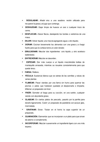 128
DESGLASAR: Añadir vino a una asadora recién utilizada para
recuperar la grasa y el jugo que contenga.
DESHUESAR: Dejar limpio de huesos un ave o cualquier trozo de
carne.
DESFLECAR.- Sacar flecos, destejando los bordes o extremos de una
masa.
DILUIR: Volver líquida una mezcla agregando agua u otro líquido.
DORAR: Cocinar brevemente los alimentos con una grasa y a fuego
fuerte para que la corteza tome un color dorado
EMULSIONAR: Mezclar dos ingredientes -uno líquido y otro aceitoso-
batiéndolos
ENTREVERAR:Mezclar en desorden.
ESPESAR: Dar más cuerpo a un líquido mezclándole bolitas de
mantequilla amasada, mientras se revuelve constantemente para que
quede terso.
FARSA: Relleno.
FÉCULA: Sustancia blanca que se extrae de las semillas y raíces de
varias plantas
FLAMEAR: Pasar viandas por una llama sin humo para quemar las
plumas o pelos que hubiesen quedado al desplumarla o limpiarla.
Inflamar un preparado con licor
FREÍR: Someter al fuego para su cocción, en una sartén, cualquier
vianda con abundante grasa.
GLASEAR: En ciertos platos de pescado, pasarlo por la parrilla para
dorarlo ligeramente. Cubrir un preparado de pastelería con azúcar glas,
mermelada.
GRATINAR: Dorar. Tostar en el horno la capa superior de un
preparado.
GUARNICIÓN: Elementos que se incorporan a un plato para que sirvan
de adorno o complemento.
INCORPORAR: Mezclar suavemente un ingrediente ligero con uno más
espeso.
 