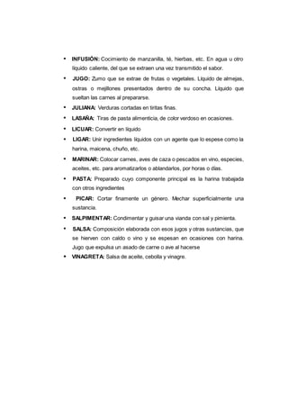 INFUSIÓN: Cocimiento de manzanilla, té, hierbas, etc. En agua u otro
líquido caliente, del que se extraen una vez transmitido el sabor.
JUGO: Zumo que se extrae de frutas o vegetales. Líquido de almejas,
ostras o mejillones presentados dentro de su concha. Líquido que
sueltan las carnes al prepararse.
JULIANA: Verduras cortadas en tiritas finas.
LASAÑA: Tiras de pasta alimenticia, de color verdoso en ocasiones.
LICUAR: Convertir en líquido
LIGAR: Unir ingredientes líquidos con un agente que lo espese como la
harina, maicena, chuño, etc.
MARINAR: Colocar carnes, aves de caza o pescados en vino, especies,
aceites, etc. para aromatizarlos o ablandarlos, por horas o días.
PASTA: Preparado cuyo componente principal es la harina trabajada
con otros ingredientes
PICAR: Cortar finamente un género. Mechar superficialmente una
sustancia.
SALPIMENTAR: Condimentar y guisar una vianda con sal y pimienta.
SALSA: Composición elaborada con esos jugos y otras sustancias, que
se hierven con caldo o vino y se espesan en ocasiones con harina.
Jugo que expulsa un asado de carne o ave al hacerse
VINAGRETA: Salsa de aceite, cebolla y vinagre.
 