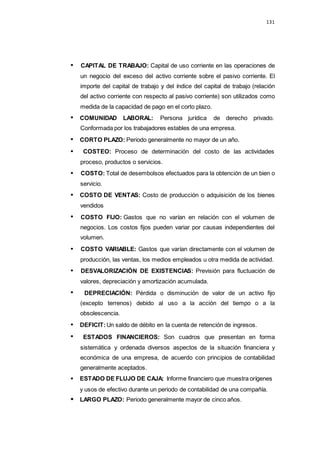 131
CAPITAL DE TRABAJO: Capital de uso corriente en las operaciones de
un negocio del exceso del activo corriente sobre el pasivo corriente. El
importe del capital de trabajo y del índice del capital de trabajo (relación
del activo corriente con respecto al pasivo corriente) son utilizados como
medida de la capacidad de pago en el corto plazo.
COMUNIDAD LABORAL: Persona jurídica de derecho privado.
Conformada por los trabajadores estables de una empresa.
CORTO PLAZO: Periodo generalmente no mayor de un año.
COSTEO: Proceso de determinación del costo de las actividades
proceso, productos o servicios.
COSTO: Total de desembolsos efectuados para la obtención de un bien o
servicio.
COSTO DE VENTAS: Costo de producción o adquisición de los bienes
vendidos
COSTO FIJO: Gastos que no varían en relación con el volumen de
negocios. Los costos fijos pueden variar por causas independientes del
volumen.
COSTO VARIABLE: Gastos que varían directamente con el volumen de
producción, las ventas, los medios empleados u otra medida de actividad.
DESVALORIZACIÓN DE EXISTENCIAS: Previsión para fluctuación de
valores, depreciación y amortización acumulada.
DEPRECIACIÓN: Pérdida o disminución de valor de un activo fijo
(excepto terrenos) debido al uso a la acción del tiempo o a la
obsolescencia.
DEFICIT:Un saldo de débito en la cuenta de retención de ingresos.
ESTADOS FINANCIEROS: Son cuadros que presentan en forma
sistemática y ordenada diversos aspectos de la situación financiera y
económica de una empresa, de acuerdo con principios de contabilidad
generalmente aceptados.
ESTADO DE FLUJO DE CAJA: Informe financiero que muestra orígenes
y usos de efectivo durante un periodo de contabilidad de una compañía.
LARGO PLAZO: Periodo generalmente mayor de cinco años.
 