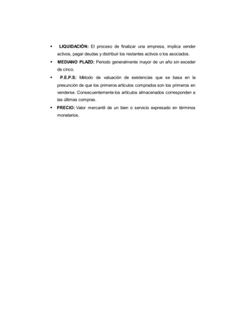 132
LIQUIDACIÓN: El proceso de finalizar una empresa, implica vender
activos, pagar deudas y distribuir los restantes activos o los asociados.
MEDIANO PLAZO: Periodo generalmente mayor de un año sin exceder
de cinco.
P.E.P.S: Método de valuación de existencias que se basa en la
presunción de que los primeros artículos comprados son los primeros en
venderse. Consecuentemente los artículos almacenados corresponden a
las últimas compras.
PRECIO: Valor mercantil de un bien o servicio expresado en términos
monetarios.
 